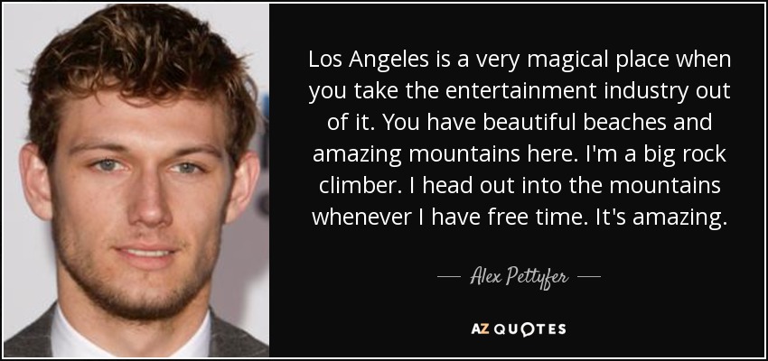 Los Angeles is a very magical place when you take the entertainment industry out of it. You have beautiful beaches and amazing mountains here. I'm a big rock climber. I head out into the mountains whenever I have free time. It's amazing. - Alex Pettyfer