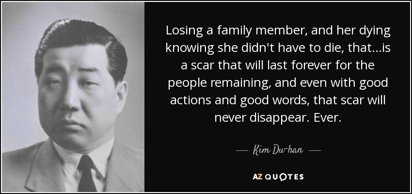 Losing a family member, and her dying knowing she didn't have to die, that...is a scar that will last forever for the people remaining, and even with good actions and good words, that scar will never disappear. Ever. - Kim Du-han