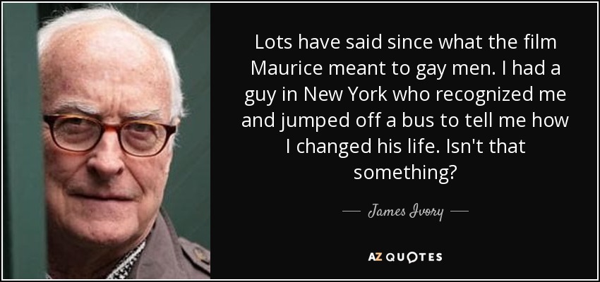 Lots have said since what the film Maurice meant to gay men. I had a guy in New York who recognized me and jumped off a bus to tell me how I changed his life. Isn't that something? - James Ivory
