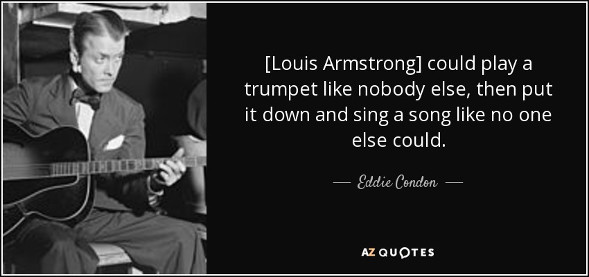 [Louis Armstrong] could play a trumpet like nobody else, then put it down and sing a song like no one else could. - Eddie Condon