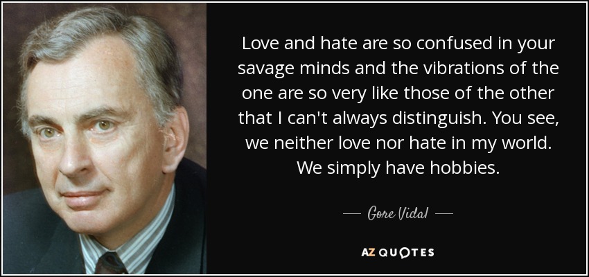 Love and hate are so confused in your savage minds and the vibrations of the one are so very like those of the other that I can't always distinguish. You see, we neither love nor hate in my world. We simply have hobbies. - Gore Vidal