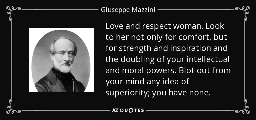 Love and respect woman. Look to her not only for comfort, but for strength and inspiration and the doubling of your intellectual and moral powers. Blot out from your mind any idea of superiority; you have none. - Giuseppe Mazzini