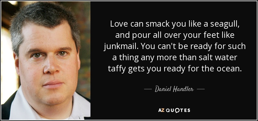 Love can smack you like a seagull, and pour all over your feet like junkmail. You can't be ready for such a thing any more than salt water taffy gets you ready for the ocean. - Daniel Handler