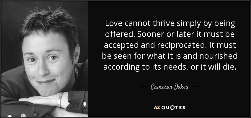 Love cannot thrive simply by being offered. Sooner or later it must be accepted and reciprocated. It must be seen for what it is and nourished according to its needs, or it will die. - Cameron Dokey