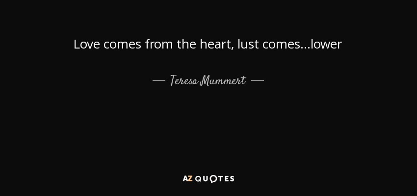 Love comes from the heart, lust comes ...lower - Teresa Mummert