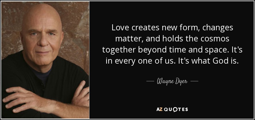 Love creates new form, changes matter, and holds the cosmos together beyond time and space. It's in every one of us. It's what God is. - Wayne Dyer