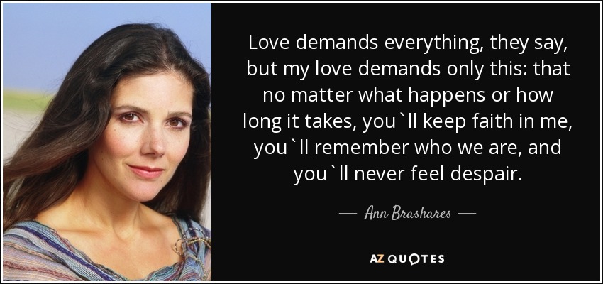 Love demands everything, they say, but my love demands only this: that no matter what happens or how long it takes, you`ll keep faith in me, you`ll remember who we are, and you`ll never feel despair. - Ann Brashares