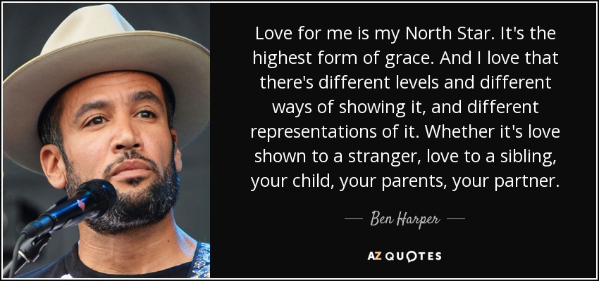 Love for me is my North Star. It's the highest form of grace. And I love that there's different levels and different ways of showing it, and different representations of it. Whether it's love shown to a stranger, love to a sibling, your child, your parents, your partner. - Ben Harper