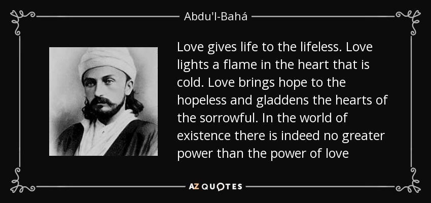 Love gives life to the lifeless. Love lights a flame in the heart that is cold. Love brings hope to the hopeless and gladdens the hearts of the sorrowful. In the world of existence there is indeed no greater power than the power of love - Abdu'l-Bahá