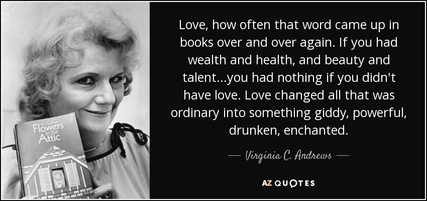 Love, how often that word came up in books over and over again. If you had wealth and health, and beauty and talent...you had nothing if you didn't have love. Love changed all that was ordinary into something giddy, powerful, drunken, enchanted. - Virginia C. Andrews