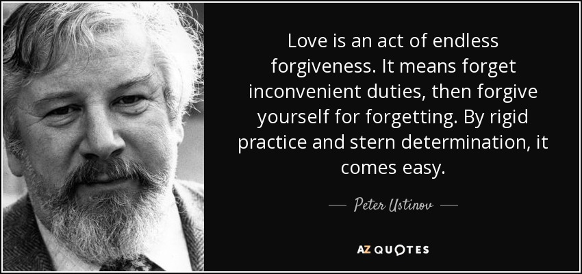 Love is an act of endless forgiveness. It means forget inconvenient duties, then forgive yourself for forgetting. By rigid practice and stern determination, it comes easy. - Peter Ustinov