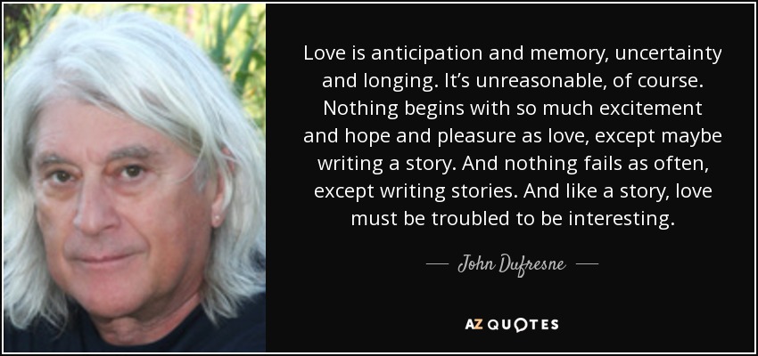 Love is anticipation and memory, uncertainty and longing. It’s unreasonable, of course. Nothing begins with so much excitement and hope and pleasure as love, except maybe writing a story. And nothing fails as often, except writing stories. And like a story, love must be troubled to be interesting. - John Dufresne