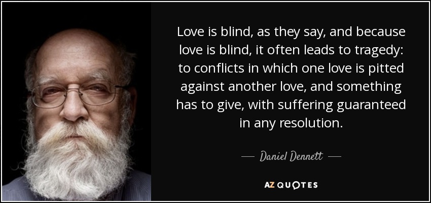 Love is blind, as they say, and because love is blind, it often leads to tragedy: to conflicts in which one love is pitted against another love, and something has to give, with suffering guaranteed in any resolution. - Daniel Dennett