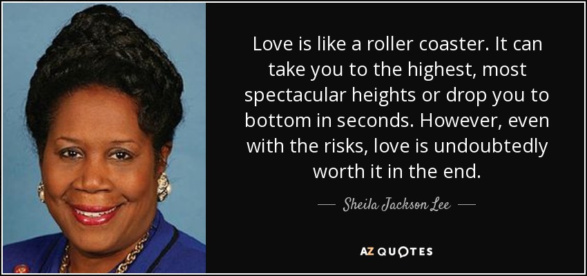 Love is like a roller coaster. It can take you to the highest, most spectacular heights or drop you to bottom in seconds. However, even with the risks, love is undoubtedly worth it in the end. - Sheila Jackson Lee