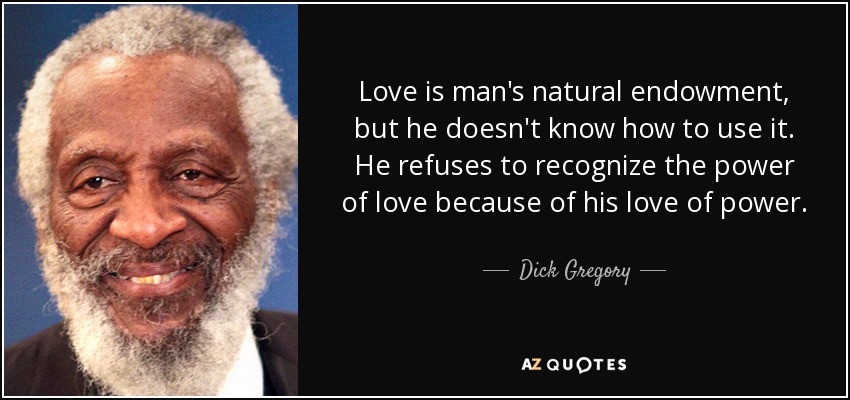 Love is man's natural endowment, but he doesn't know how to use it. He refuses to recognize the power of love because of his love of power. - Dick Gregory