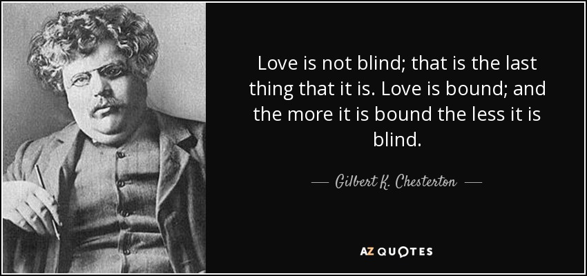 Love is not blind; that is the last thing that it is. Love is bound; and the more it is bound the less it is blind. - Gilbert K. Chesterton