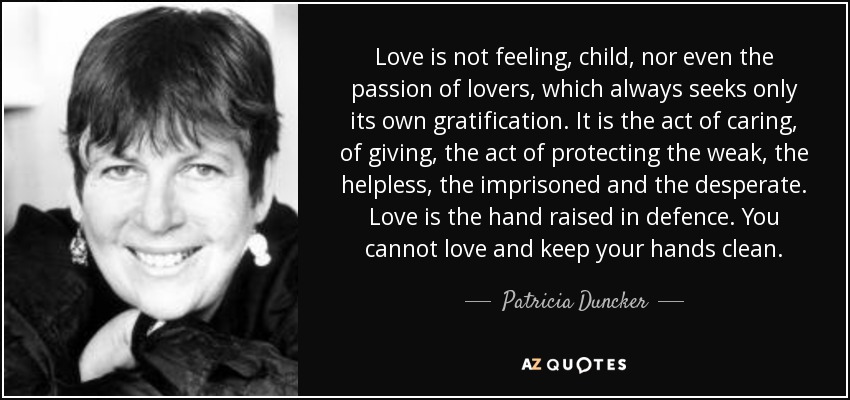 Love is not feeling, child, nor even the passion of lovers, which always seeks only its own gratification. It is the act of caring, of giving, the act of protecting the weak, the helpless, the imprisoned and the desperate. Love is the hand raised in defence. You cannot love and keep your hands clean. - Patricia Duncker