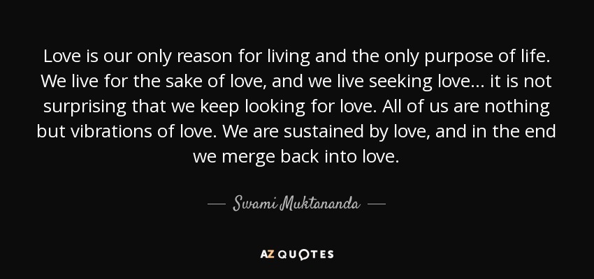 Love is our only reason for living and the only purpose of life. We live for the sake of love, and we live seeking love... it is not surprising that we keep looking for love. All of us are nothing but vibrations of love. We are sustained by love, and in the end we merge back into love. - Swami Muktananda