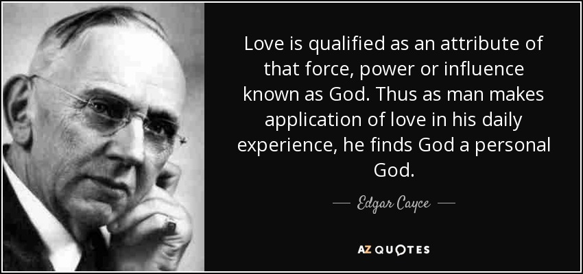 Love is qualified as an attribute of that force, power or influence known as God. Thus as man makes application of love in his daily experience, he finds God a personal God. - Edgar Cayce