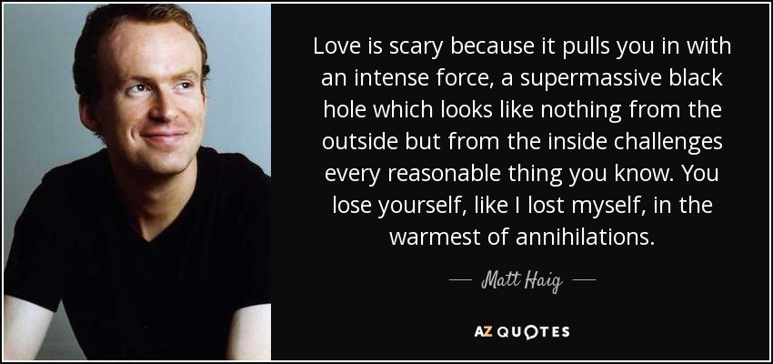 El amor da miedo porque te atrae con una fuerza intensa, un agujero negro supermasivo que desde fuera no parece nada pero que desde dentro desafía todo lo razonable que conoces. Te pierdes, como yo me perdí, en la más cálida de las aniquilaciones. - Matt Haig