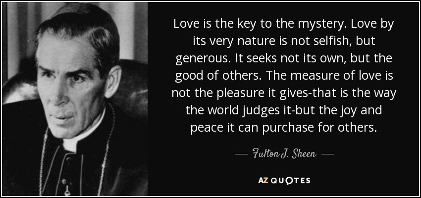 El amor es la clave del misterio. El amor, por su propia naturaleza, no es egoísta, sino generoso. No busca su propio bien, sino el bien de los demás. La medida del amor no es el placer que da -así lo juzga el mundo-, sino la alegría y la paz que puede procurar a los demás. - Fulton J. Sheen