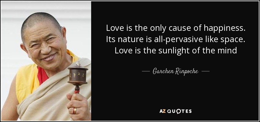 Love is the only cause of happiness. Its nature is all-pervasive like space. Love is the sunlight of the mind - Garchen Rinpoche