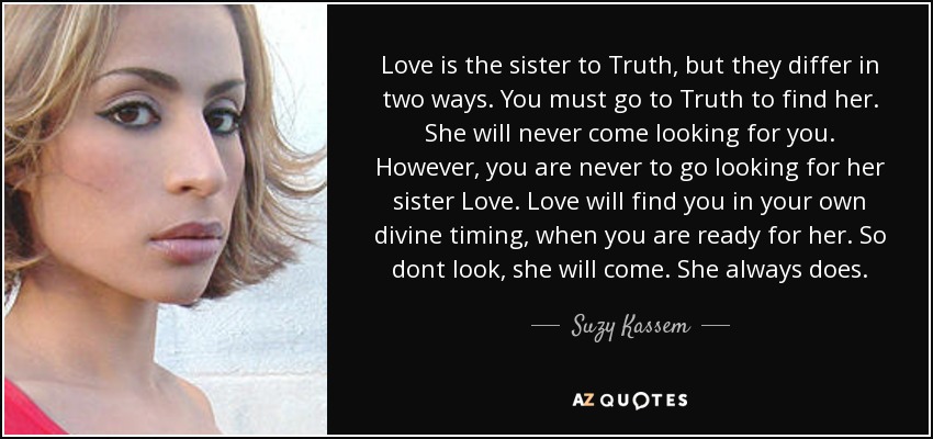 Love is the sister to Truth, but they differ in two ways. You must go to Truth to find her. She will never come looking for you. However, you are never to go looking for her sister Love. Love will find you in your own divine timing, when you are ready for her. So dont look, she will come. She always does. - Suzy Kassem