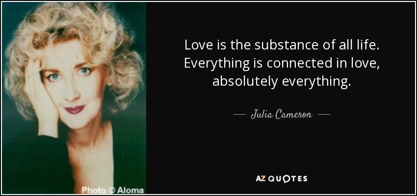 Love is the substance of all life. Everything is connected in love, absolutely everything. - Julia Cameron
