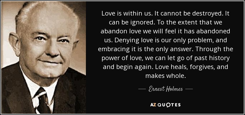 Love is within us. It cannot be destroyed. It can be ignored. To the extent that we abandon love we will feel it has abandoned us. Denying love is our only problem, and embracing it is the only answer. Through the power of love, we can let go of past history and begin again. Love heals, forgives, and makes whole. - Ernest Holmes