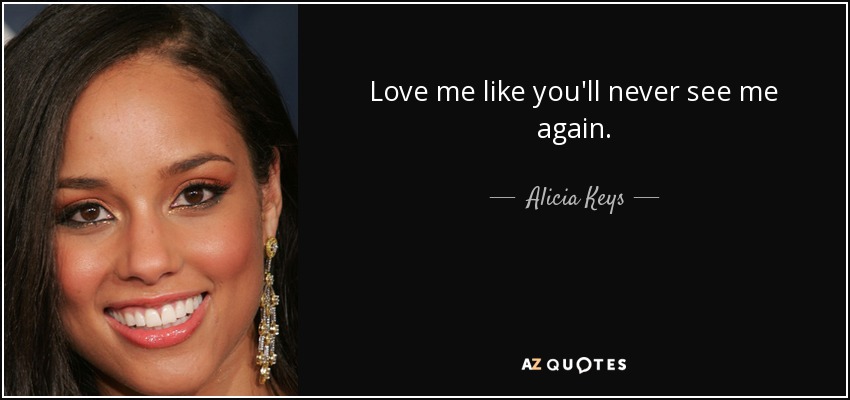 Love me like you'll never see me again. - Alicia Keys