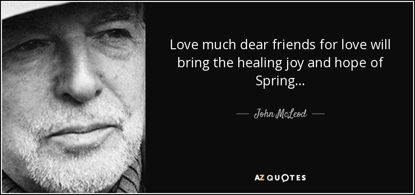 Love much dear friends for love will bring the healing joy and hope of Spring. . . - John McLeod