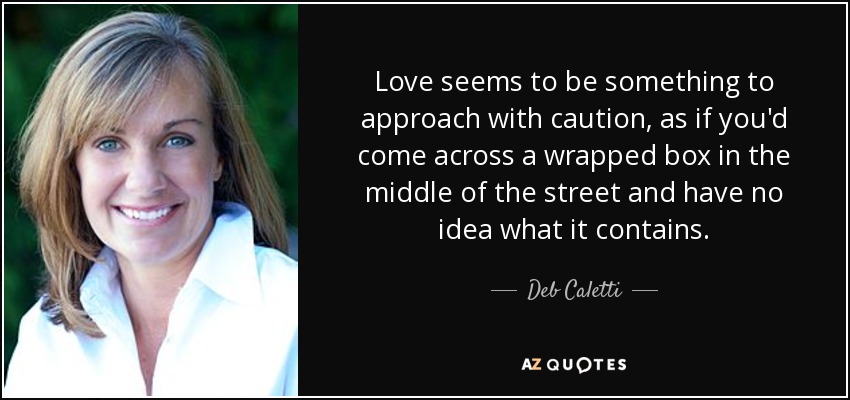 Love seems to be something to approach with caution, as if you'd come across a wrapped box in the middle of the street and have no idea what it contains. - Deb Caletti