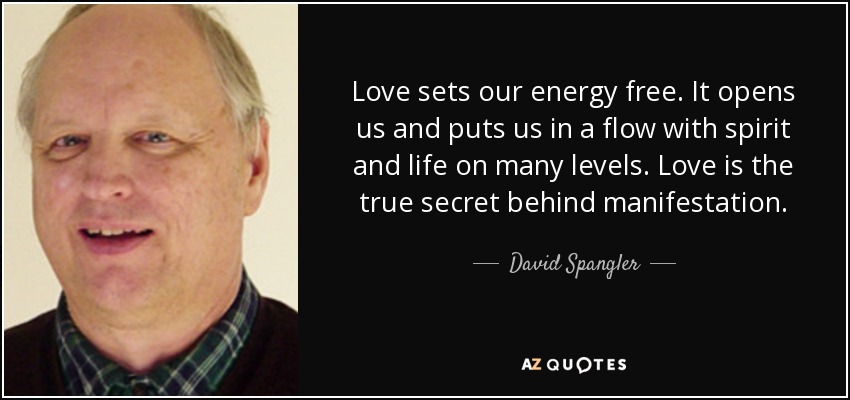 Love sets our energy free. It opens us and puts us in a flow with spirit and life on many levels. Love is the true secret behind manifestation. - David Spangler