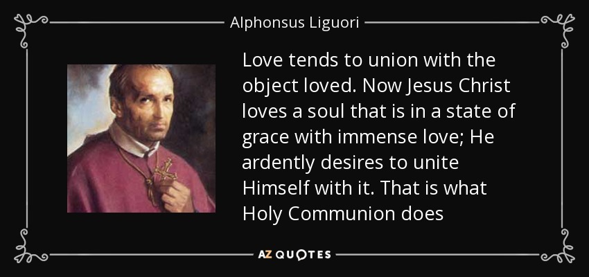 Love tends to union with the object loved. Now Jesus Christ loves a soul that is in a state of grace with immense love; He ardently desires to unite Himself with it. That is what Holy Communion does - Alphonsus Liguori