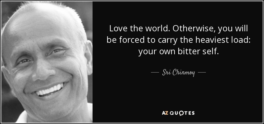 Love the world. Otherwise, you will be forced to carry the heaviest load: your own bitter self. - Sri Chinmoy