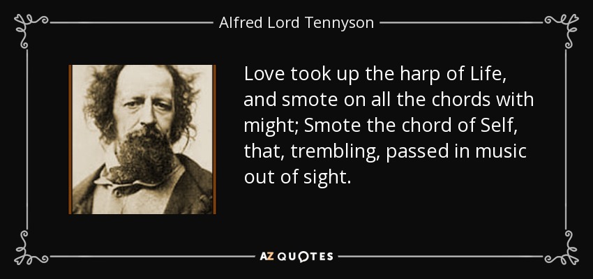 Love took up the harp of Life, and smote on all the chords with might; Smote the chord of Self, that, trembling, passed in music out of sight. - Alfred Lord Tennyson
