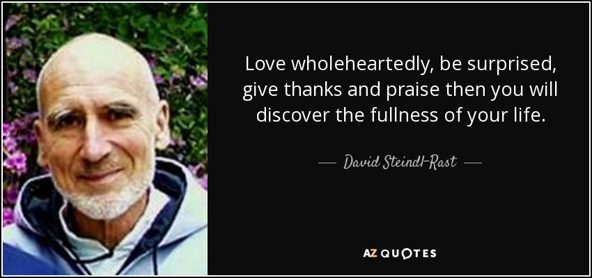 Love wholeheartedly, be surprised, give thanks and praise then you will discover the fullness of your life. - David Steindl-Rast