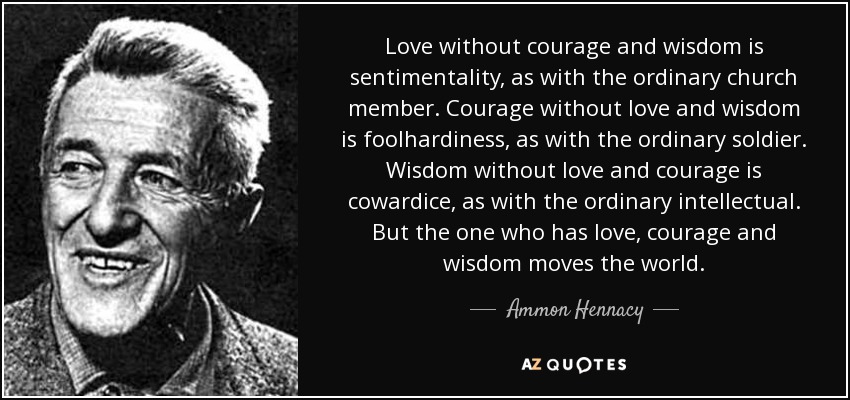 Love without courage and wisdom is sentimentality, as with the ordinary church member. Courage without love and wisdom is foolhardiness, as with the ordinary soldier. Wisdom without love and courage is cowardice, as with the ordinary intellectual. But the one who has love, courage and wisdom moves the world. - Ammon Hennacy