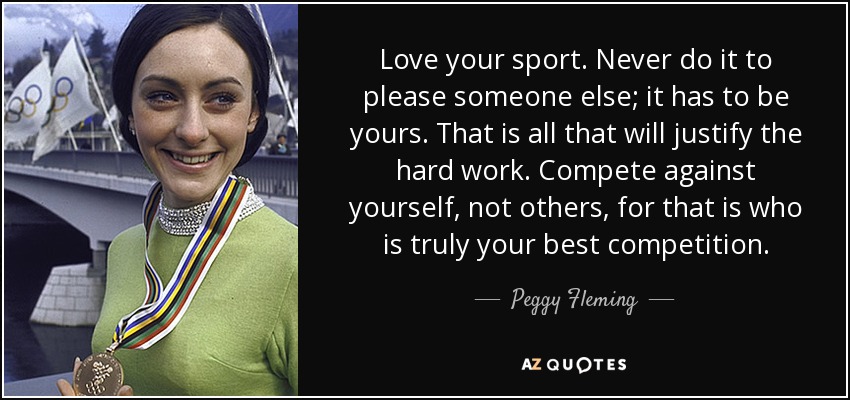 Love your sport. Never do it to please someone else; it has to be yours. That is all that will justify the hard work. Compete against yourself, not others, for that is who is truly your best competition. - Peggy Fleming