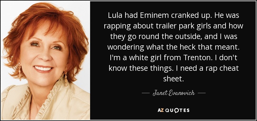 Lula had Eminem cranked up. He was rapping about trailer park girls and how they go round the outside, and I was wondering what the heck that meant. I'm a white girl from Trenton. I don't know these things. I need a rap cheat sheet. - Janet Evanovich