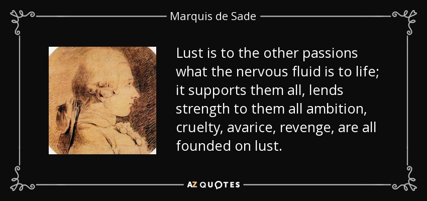 La lujuria es a las otras pasiones lo que el fluido nervioso es a la vida; las sostiene a todas, les da fuerza a todas la ambición, la crueldad, la avaricia, la venganza, todas se basan en la lujuria. - Marqués de Sade