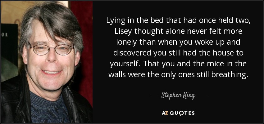 Lying in the bed that had once held two, Lisey thought alone never felt more lonely than when you woke up and discovered you still had the house to yourself. That you and the mice in the walls were the only ones still breathing. - Stephen King