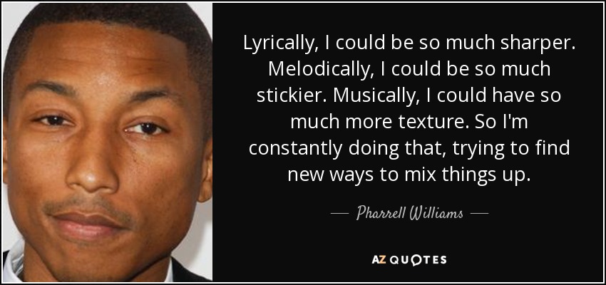 Lyrically, I could be so much sharper. Melodically, I could be so much stickier. Musically, I could have so much more texture. So I'm constantly doing that, trying to find new ways to mix things up. - Pharrell Williams