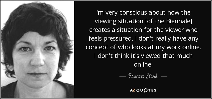 'm very conscious about how the viewing situation [of the Biennale] creates a situation for the viewer who feels pressured. I don't really have any concept of who looks at my work online. I don't think it's viewed that much online. - Frances Stark