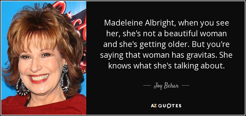 Madeleine Albright, when you see her, she's not a beautiful woman and she's getting older. But you're saying that woman has gravitas. She knows what she's talking about. - Joy Behar