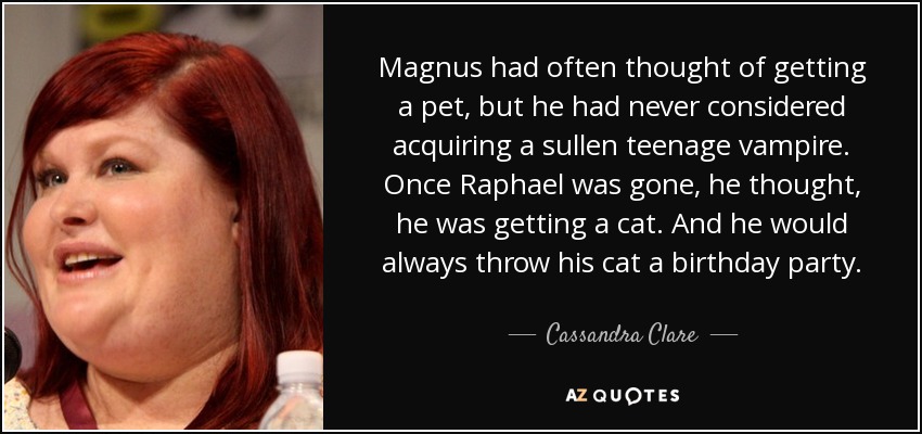 Magnus had often thought of getting a pet, but he had never considered acquiring a sullen teenage vampire. Once Raphael was gone, he thought, he was getting a cat. And he would always throw his cat a birthday party. - Cassandra Clare