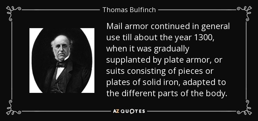 Mail armor continued in general use till about the year 1300, when it was gradually supplanted by plate armor, or suits consisting of pieces or plates of solid iron, adapted to the different parts of the body. - Thomas Bulfinch