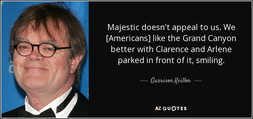 Majestic doesn't appeal to us. We [Americans] like the Grand Canyon better with Clarence and Arlene parked in front of it, smiling. - Garrison Keillor