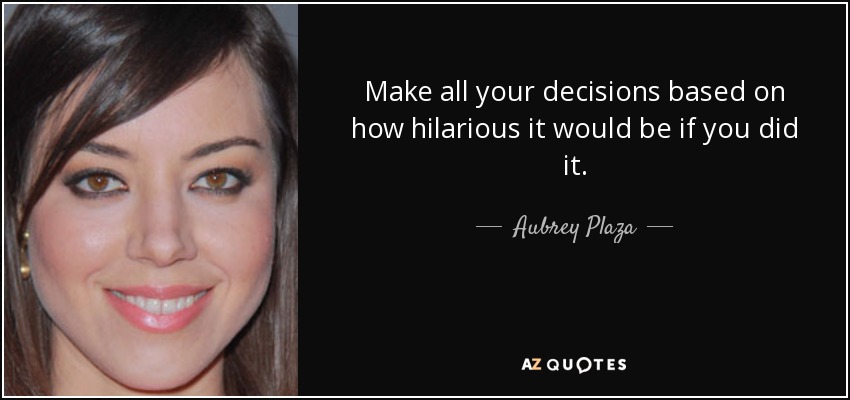 Make all your decisions based on how hilarious it would be if you did it. - Aubrey Plaza