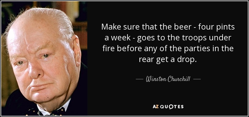 Make sure that the beer - four pints a week - goes to the troops under fire before any of the parties in the rear get a drop. - Winston Churchill